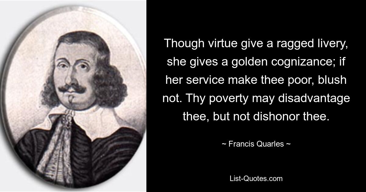 Obwohl die Tugend eine zerlumpte Livree verleiht, verleiht sie eine goldene Erkenntnis; Wenn ihr Dienst dich arm macht, erröte nicht. Deine Armut mag dich benachteiligen, aber nicht entehren. — © Francis Quarles 