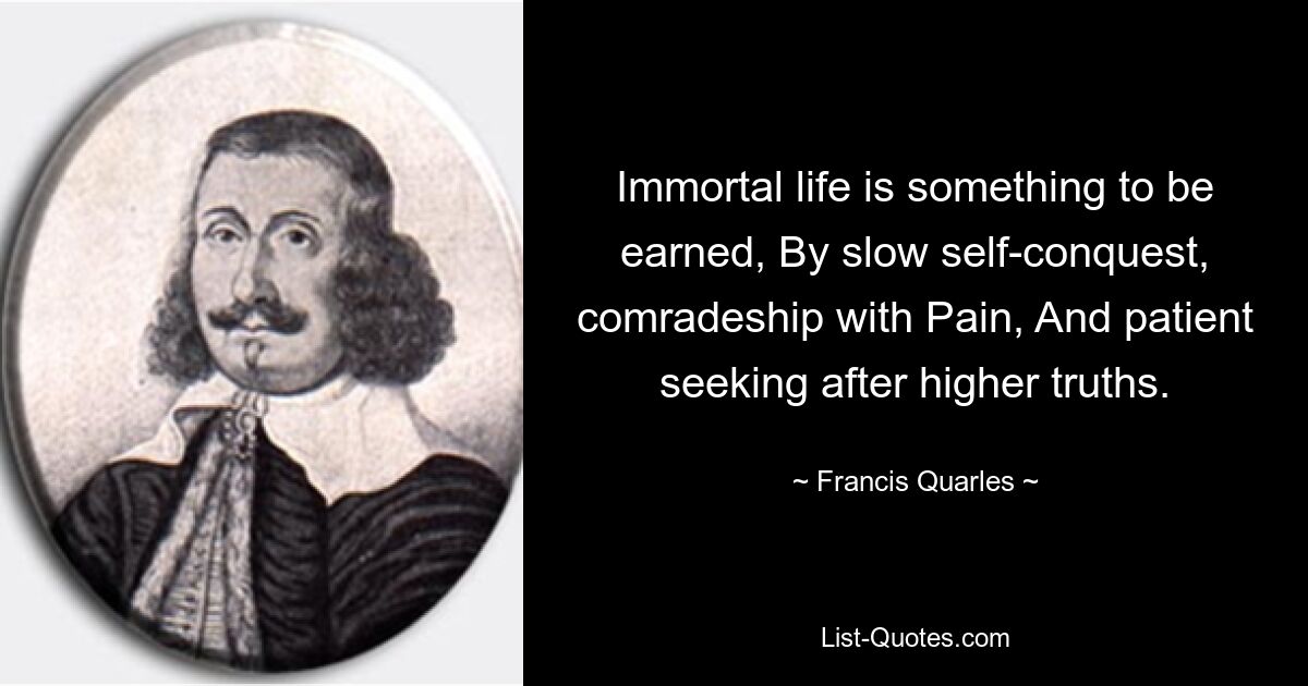 Immortal life is something to be earned, By slow self-conquest, comradeship with Pain, And patient seeking after higher truths. — © Francis Quarles