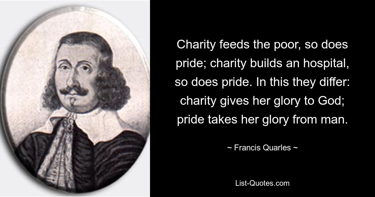 Charity feeds the poor, so does pride; charity builds an hospital, so does pride. In this they differ: charity gives her glory to God; pride takes her glory from man. — © Francis Quarles