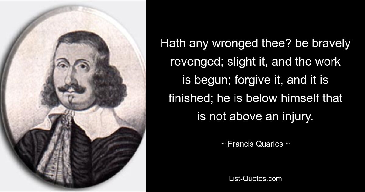 Hath any wronged thee? be bravely revenged; slight it, and the work is begun; forgive it, and it is finished; he is below himself that is not above an injury. — © Francis Quarles