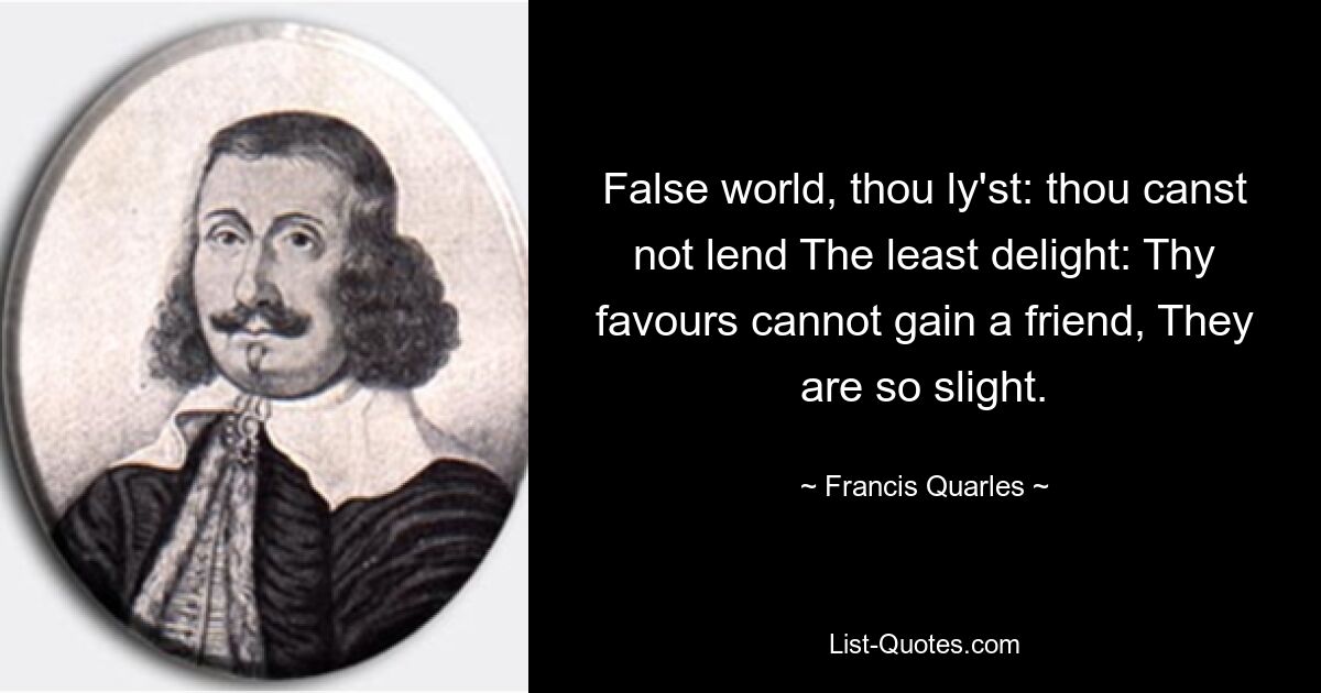 False world, thou ly'st: thou canst not lend The least delight: Thy favours cannot gain a friend, They are so slight. — © Francis Quarles