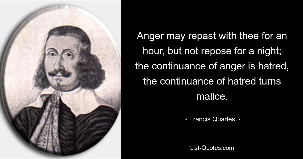 Anger may repast with thee for an hour, but not repose for a night; the continuance of anger is hatred, the continuance of hatred turns malice. — © Francis Quarles