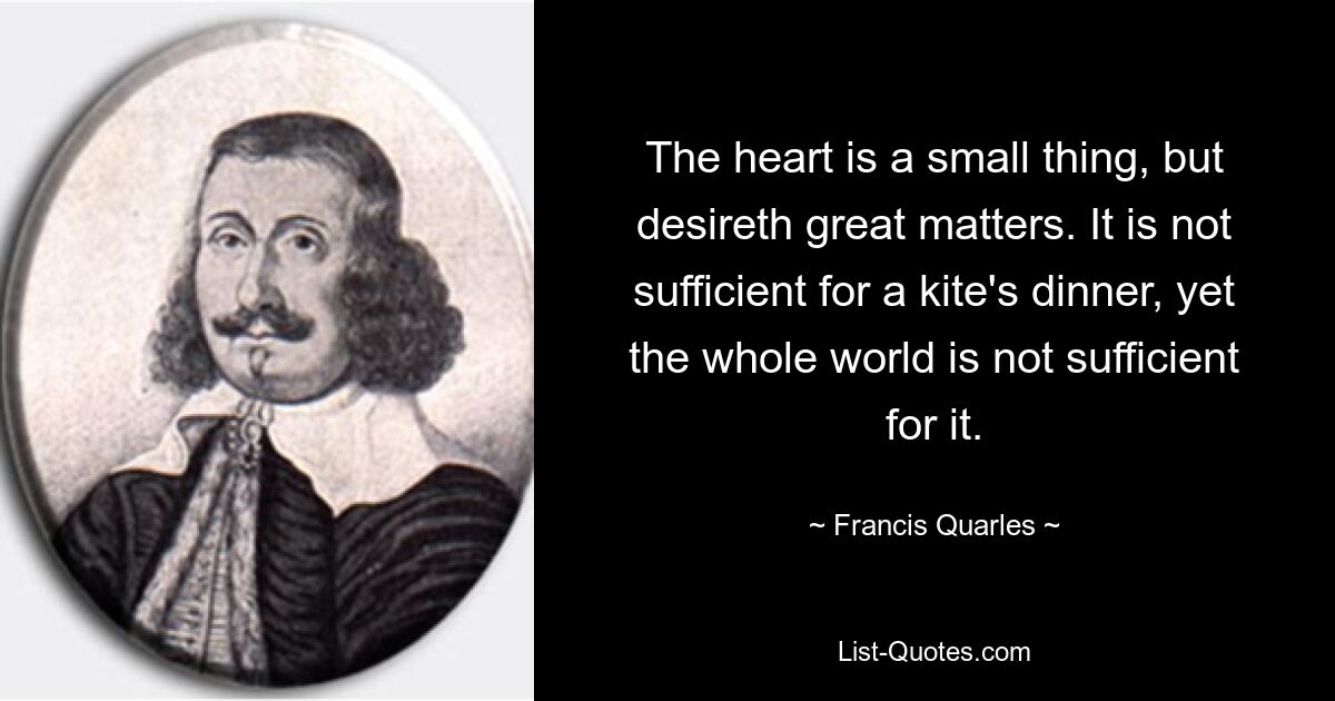 The heart is a small thing, but desireth great matters. It is not sufficient for a kite's dinner, yet the whole world is not sufficient for it. — © Francis Quarles