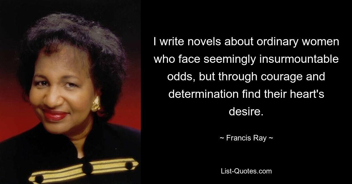 I write novels about ordinary women who face seemingly insurmountable odds, but through courage and determination find their heart's desire. — © Francis Ray