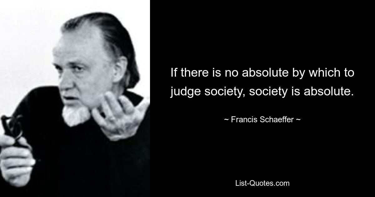 If there is no absolute by which to judge society, society is absolute. — © Francis Schaeffer