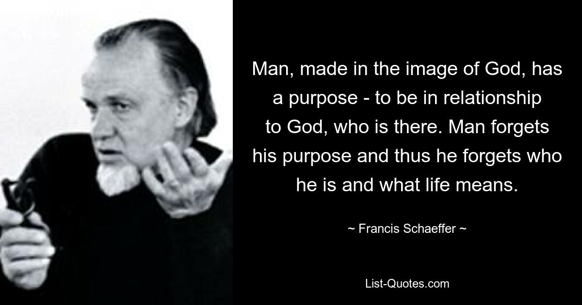 Man, made in the image of God, has a purpose - to be in relationship to God, who is there. Man forgets his purpose and thus he forgets who he is and what life means. — © Francis Schaeffer