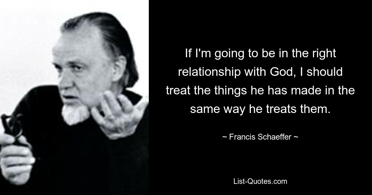 Wenn ich in der richtigen Beziehung zu Gott sein will, sollte ich die Dinge, die er geschaffen hat, genauso behandeln, wie er sie behandelt. — © Francis Schaeffer