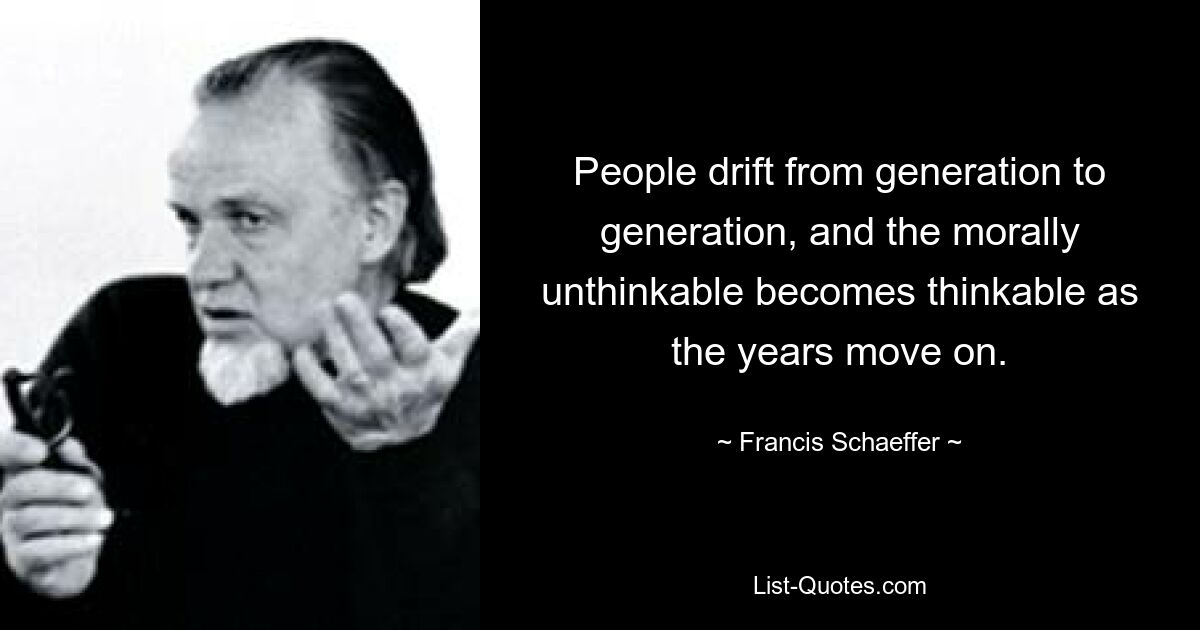 People drift from generation to generation, and the morally unthinkable becomes thinkable as the years move on. — © Francis Schaeffer