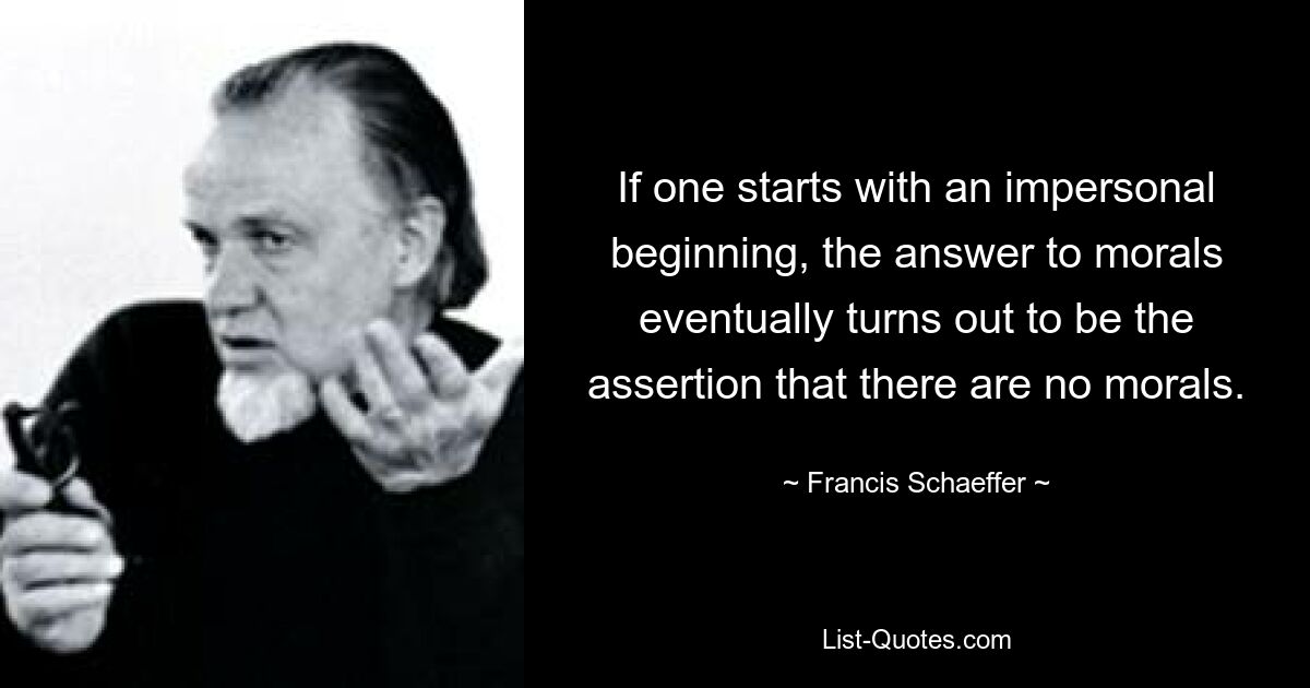 If one starts with an impersonal beginning, the answer to morals eventually turns out to be the assertion that there are no morals. — © Francis Schaeffer