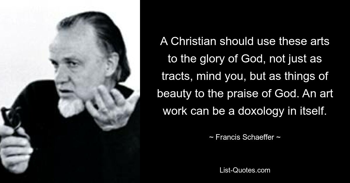 A Christian should use these arts to the glory of God, not just as tracts, mind you, but as things of beauty to the praise of God. An art work can be a doxology in itself. — © Francis Schaeffer