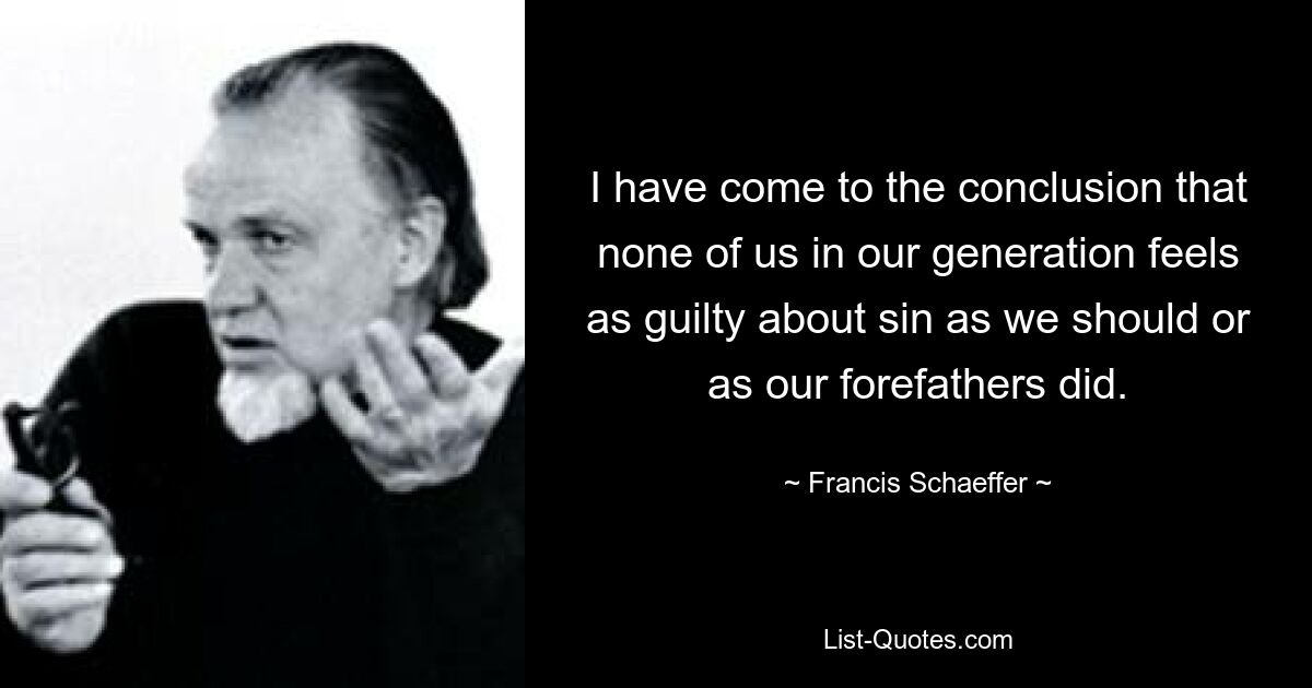 I have come to the conclusion that none of us in our generation feels as guilty about sin as we should or as our forefathers did. — © Francis Schaeffer