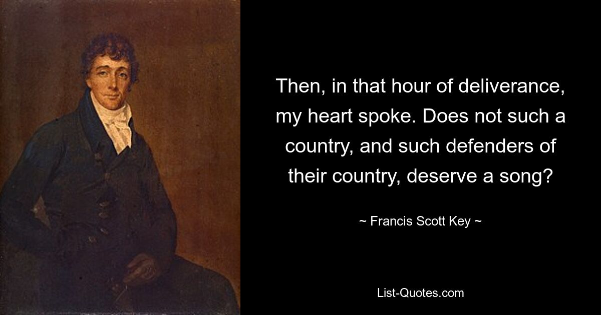 Then, in that hour of deliverance, my heart spoke. Does not such a country, and such defenders of their country, deserve a song? — © Francis Scott Key