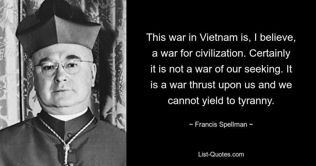 This war in Vietnam is, I believe, a war for civilization. Certainly it is not a war of our seeking. It is a war thrust upon us and we cannot yield to tyranny. — © Francis Spellman