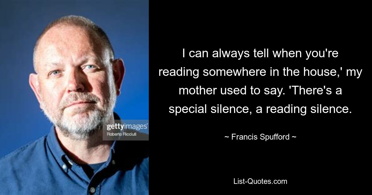 I can always tell when you're reading somewhere in the house,' my mother used to say. 'There's a special silence, a reading silence. — © Francis Spufford