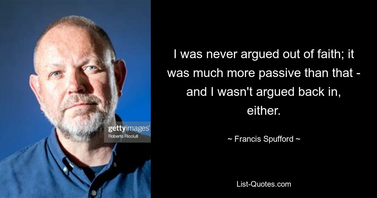 I was never argued out of faith; it was much more passive than that - and I wasn't argued back in, either. — © Francis Spufford