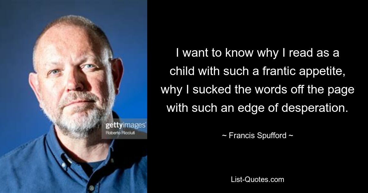 I want to know why I read as a child with such a frantic appetite, why I sucked the words off the page with such an edge of desperation. — © Francis Spufford