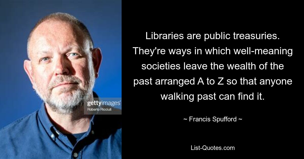 Libraries are public treasuries. They're ways in which well-meaning societies leave the wealth of the past arranged A to Z so that anyone walking past can find it. — © Francis Spufford