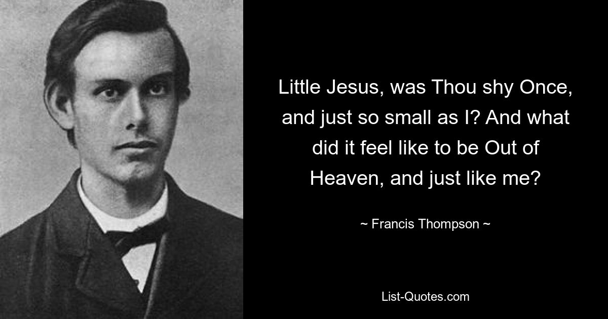 Little Jesus, was Thou shy Once, and just so small as I? And what did it feel like to be Out of Heaven, and just like me? — © Francis Thompson