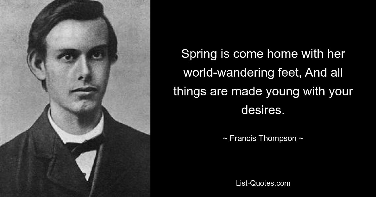 Spring is come home with her world-wandering feet, And all things are made young with your desires. — © Francis Thompson