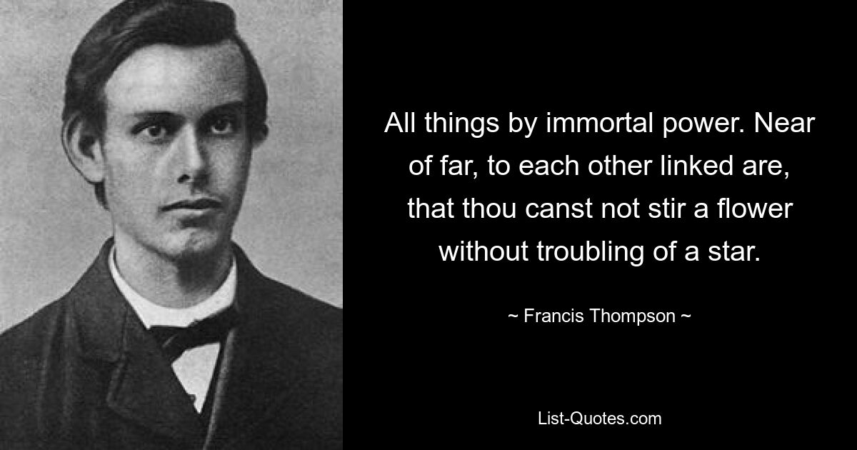 All things by immortal power. Near of far, to each other linked are, that thou canst not stir a flower without troubling of a star. — © Francis Thompson