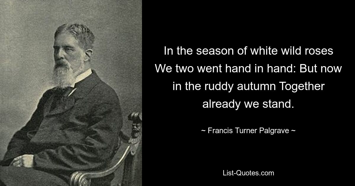 In the season of white wild roses We two went hand in hand: But now in the ruddy autumn Together already we stand. — © Francis Turner Palgrave