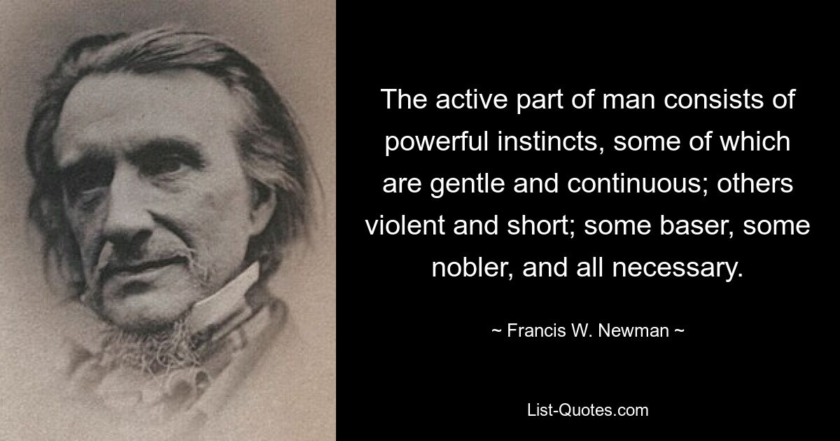 The active part of man consists of powerful instincts, some of which are gentle and continuous; others violent and short; some baser, some nobler, and all necessary. — © Francis W. Newman