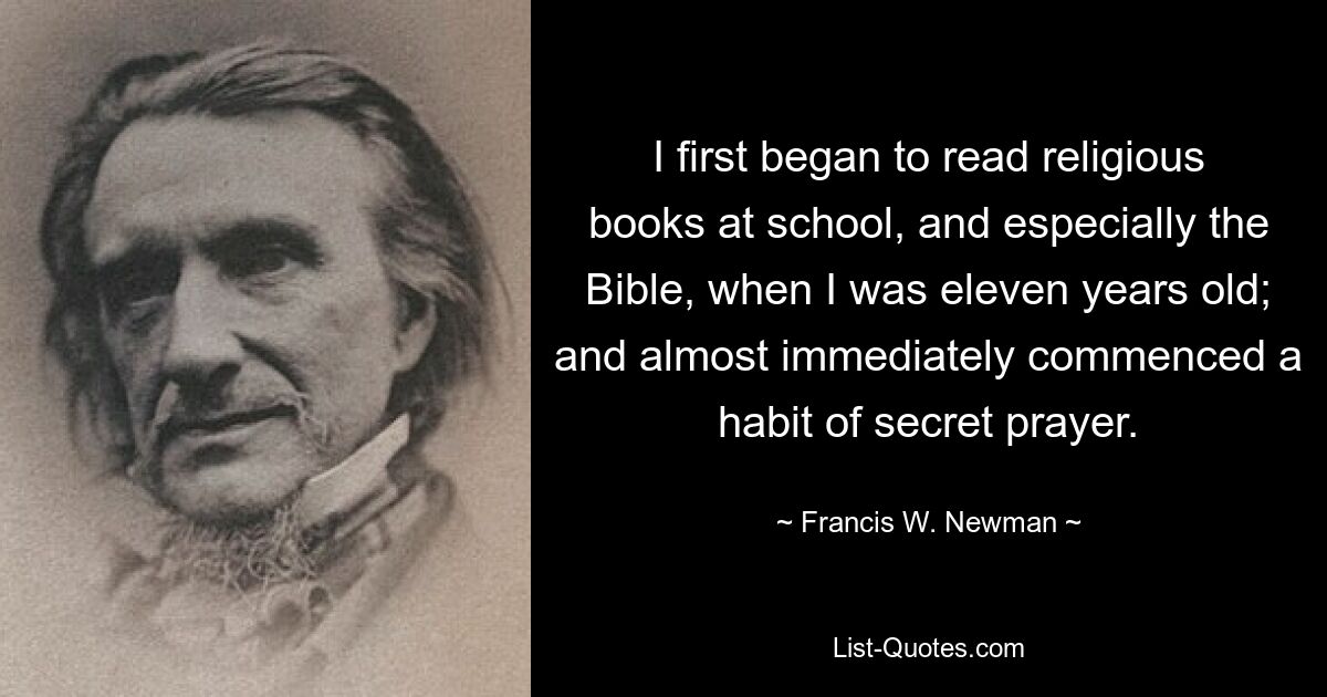 I first began to read religious books at school, and especially the Bible, when I was eleven years old; and almost immediately commenced a habit of secret prayer. — © Francis W. Newman