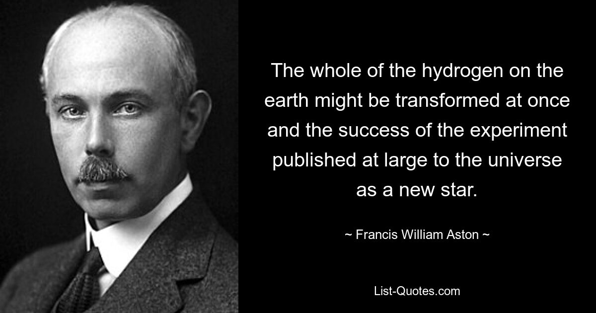 The whole of the hydrogen on the earth might be transformed at once and the success of the experiment published at large to the universe as a new star. — © Francis William Aston