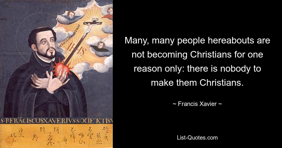 Many, many people hereabouts are not becoming Christians for one reason only: there is nobody to make them Christians. — © Francis Xavier