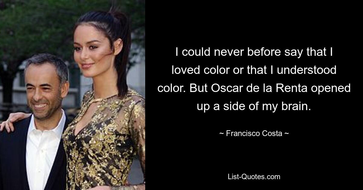 I could never before say that I loved color or that I understood color. But Oscar de la Renta opened up a side of my brain. — © Francisco Costa