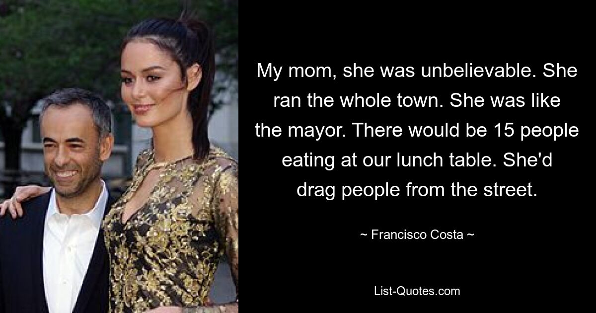 My mom, she was unbelievable. She ran the whole town. She was like the mayor. There would be 15 people eating at our lunch table. She'd drag people from the street. — © Francisco Costa