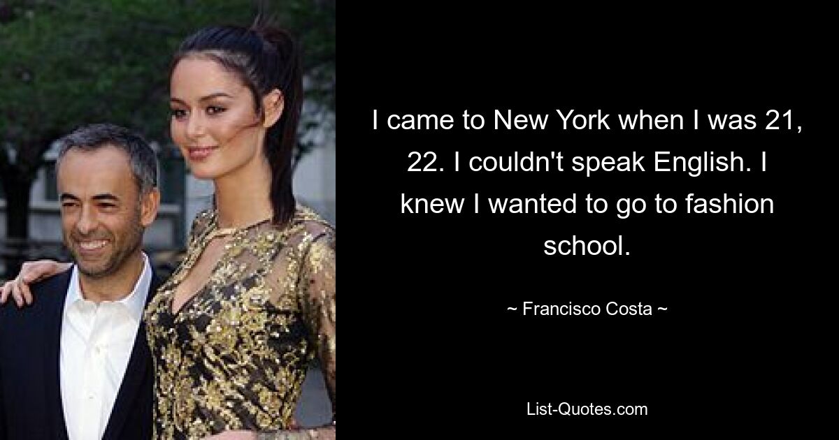 I came to New York when I was 21, 22. I couldn't speak English. I knew I wanted to go to fashion school. — © Francisco Costa