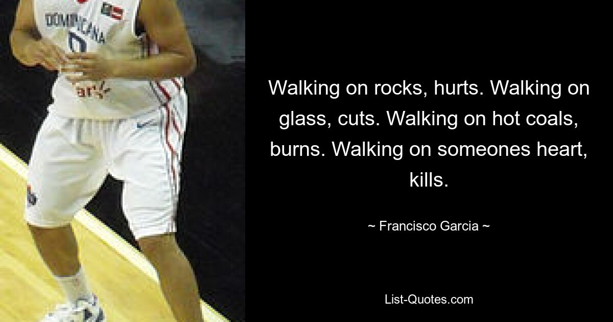 Walking on rocks, hurts. Walking on glass, cuts. Walking on hot coals, burns. Walking on someones heart, kills. — © Francisco Garcia