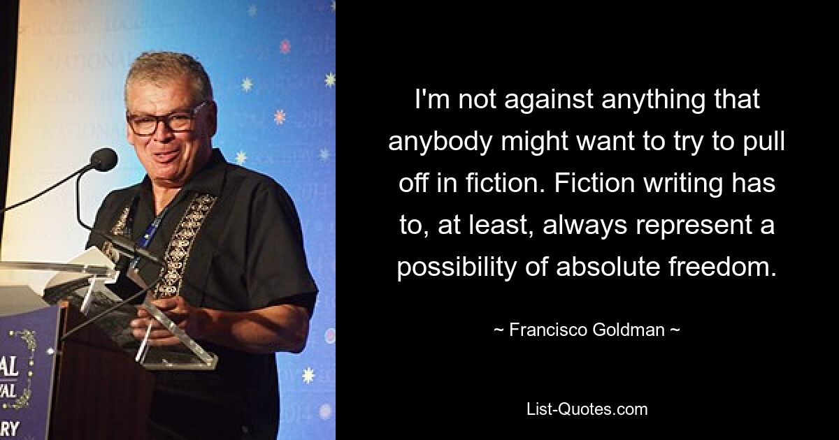 I'm not against anything that anybody might want to try to pull off in fiction. Fiction writing has to, at least, always represent a possibility of absolute freedom. — © Francisco Goldman