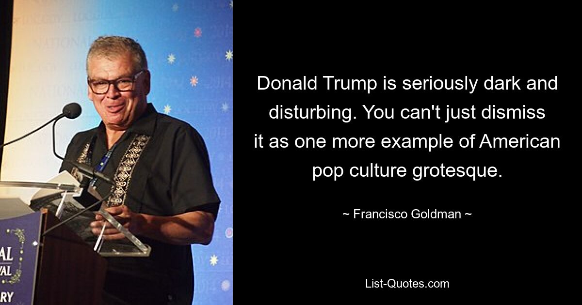 Donald Trump is seriously dark and disturbing. You can't just dismiss it as one more example of American pop culture grotesque. — © Francisco Goldman