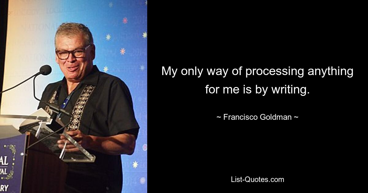 My only way of processing anything for me is by writing. — © Francisco Goldman