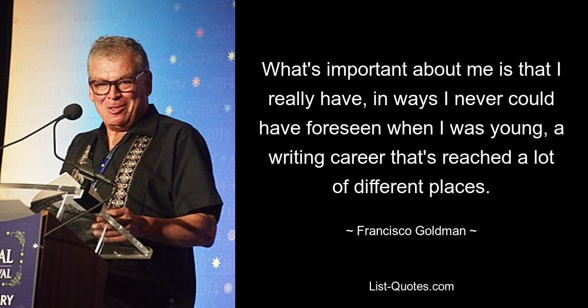 What's important about me is that I really have, in ways I never could have foreseen when I was young, a writing career that's reached a lot of different places. — © Francisco Goldman