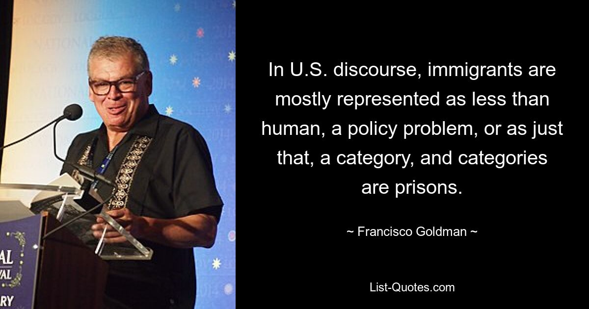 In U.S. discourse, immigrants are mostly represented as less than human, a policy problem, or as just that, a category, and categories are prisons. — © Francisco Goldman