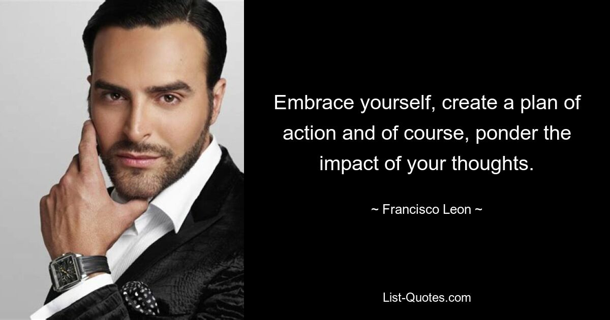 Embrace yourself, create a plan of action and of course, ponder the impact of your thoughts. — © Francisco Leon