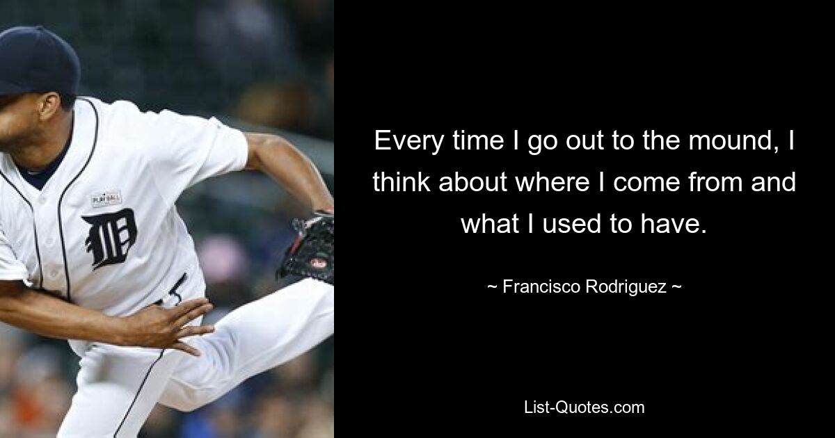 Every time I go out to the mound, I think about where I come from and what I used to have. — © Francisco Rodriguez