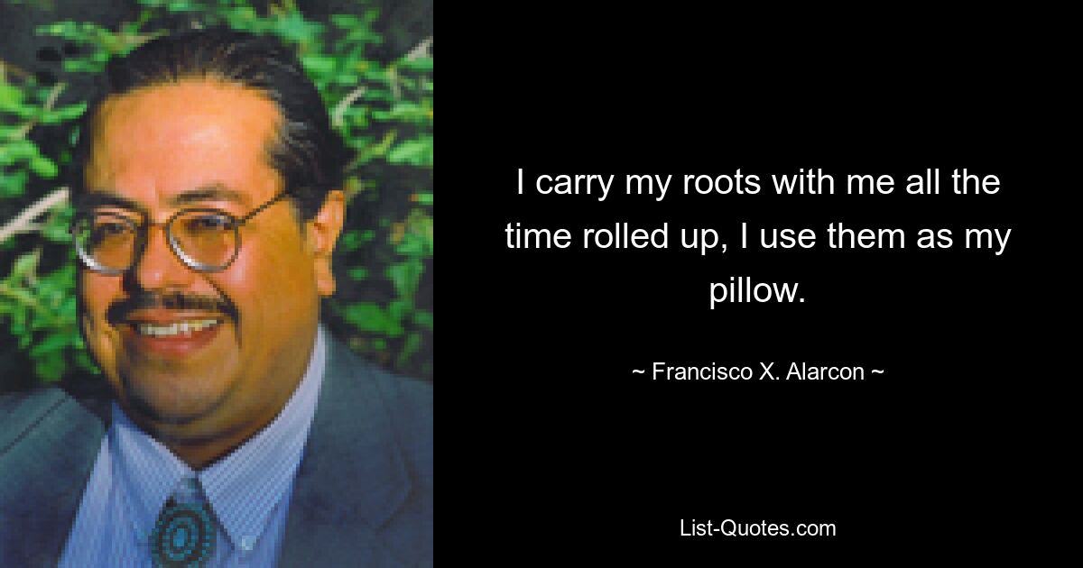 I carry my roots with me all the time rolled up, I use them as my pillow. — © Francisco X. Alarcon