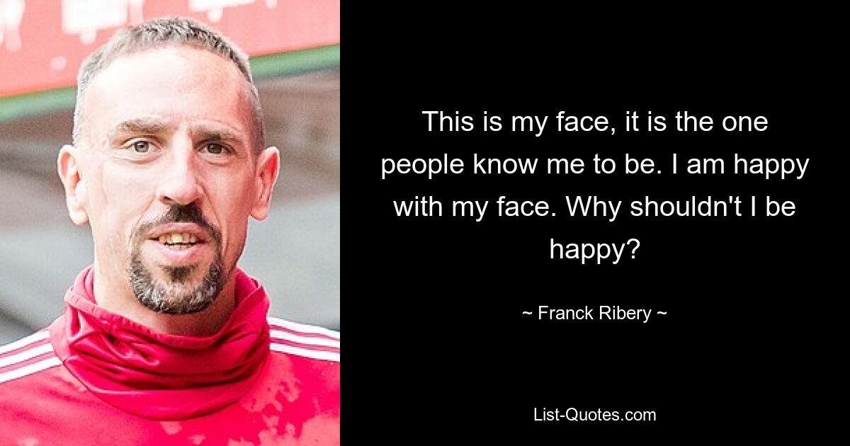 This is my face, it is the one people know me to be. I am happy with my face. Why shouldn't I be happy? — © Franck Ribery