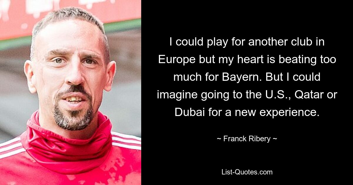 I could play for another club in Europe but my heart is beating too much for Bayern. But I could imagine going to the U.S., Qatar or Dubai for a new experience. — © Franck Ribery