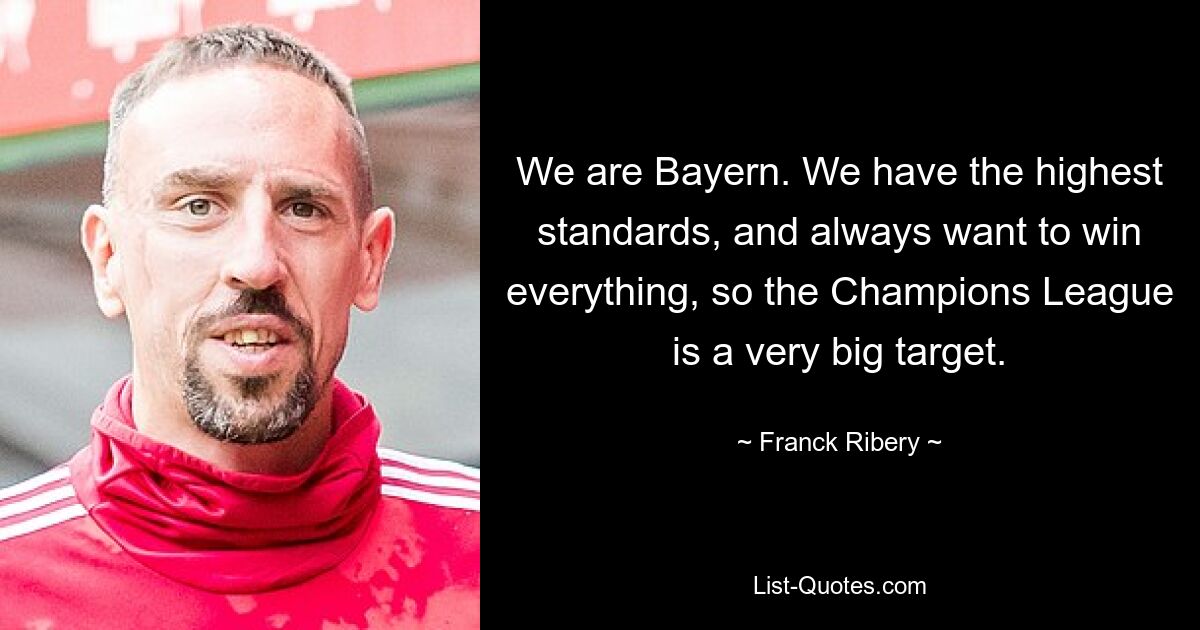 We are Bayern. We have the highest standards, and always want to win everything, so the Champions League is a very big target. — © Franck Ribery