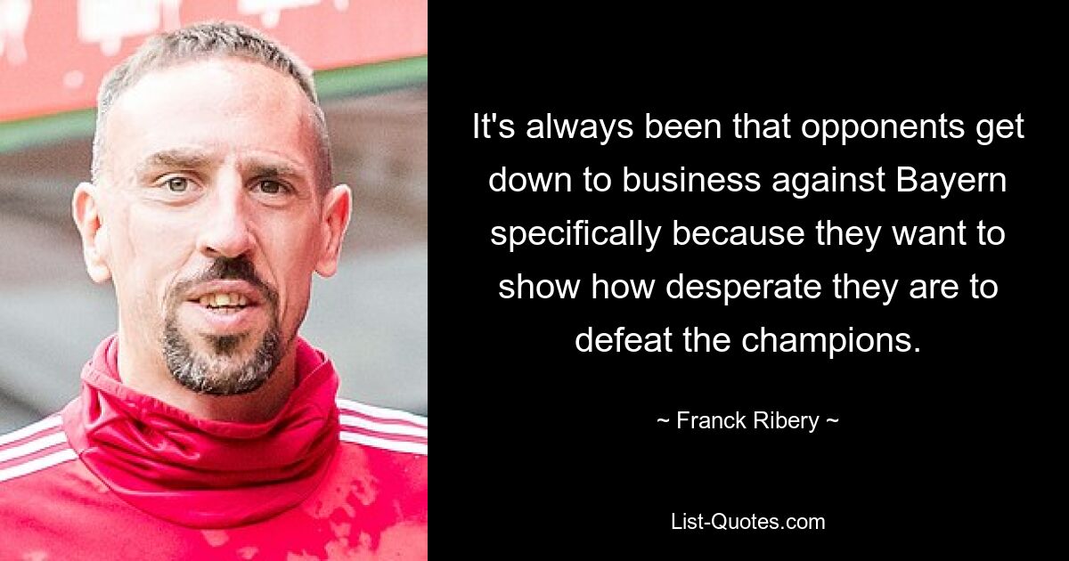 It's always been that opponents get down to business against Bayern specifically because they want to show how desperate they are to defeat the champions. — © Franck Ribery