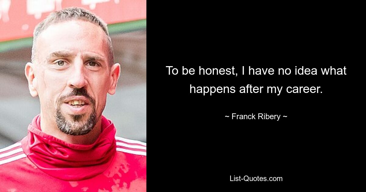 To be honest, I have no idea what happens after my career. — © Franck Ribery