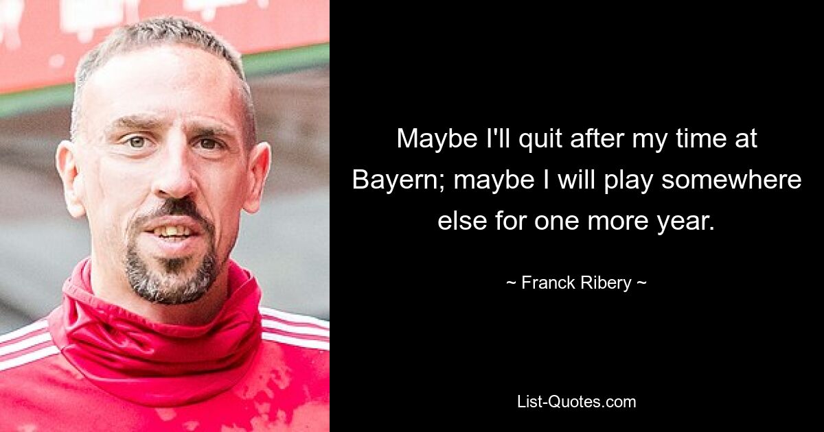 Maybe I'll quit after my time at Bayern; maybe I will play somewhere else for one more year. — © Franck Ribery