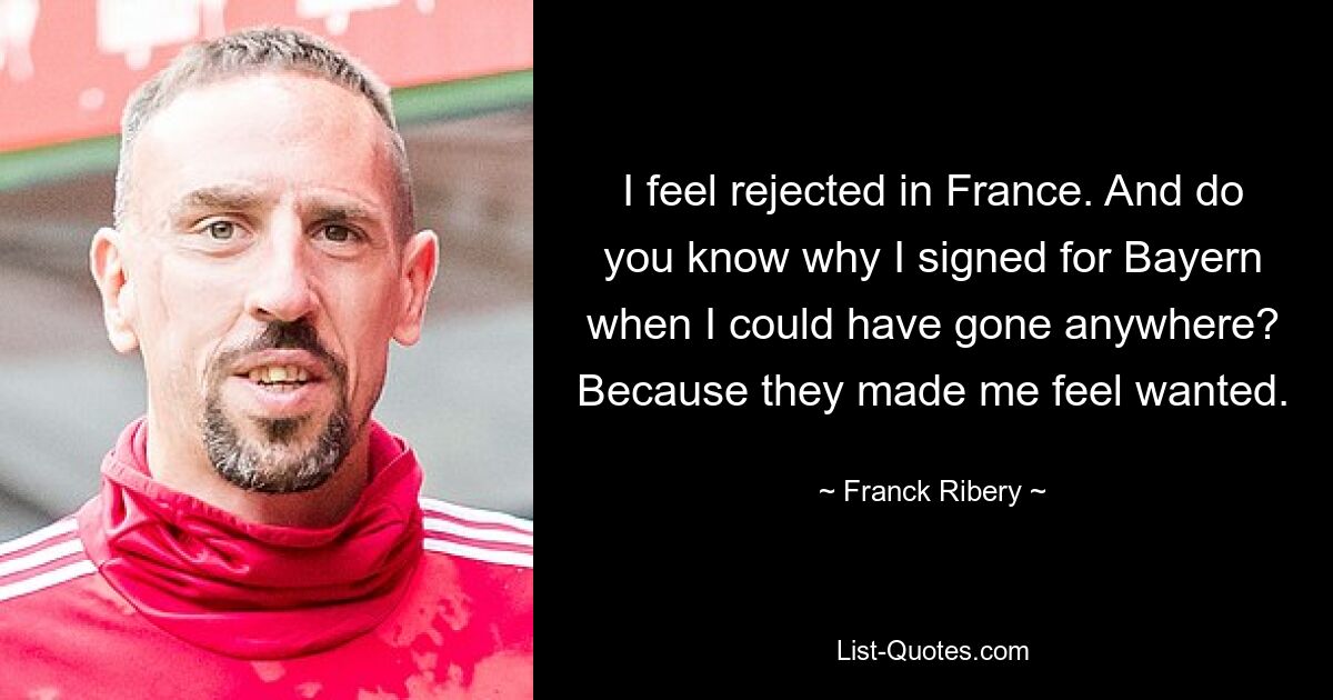 I feel rejected in France. And do you know why I signed for Bayern when I could have gone anywhere? Because they made me feel wanted. — © Franck Ribery