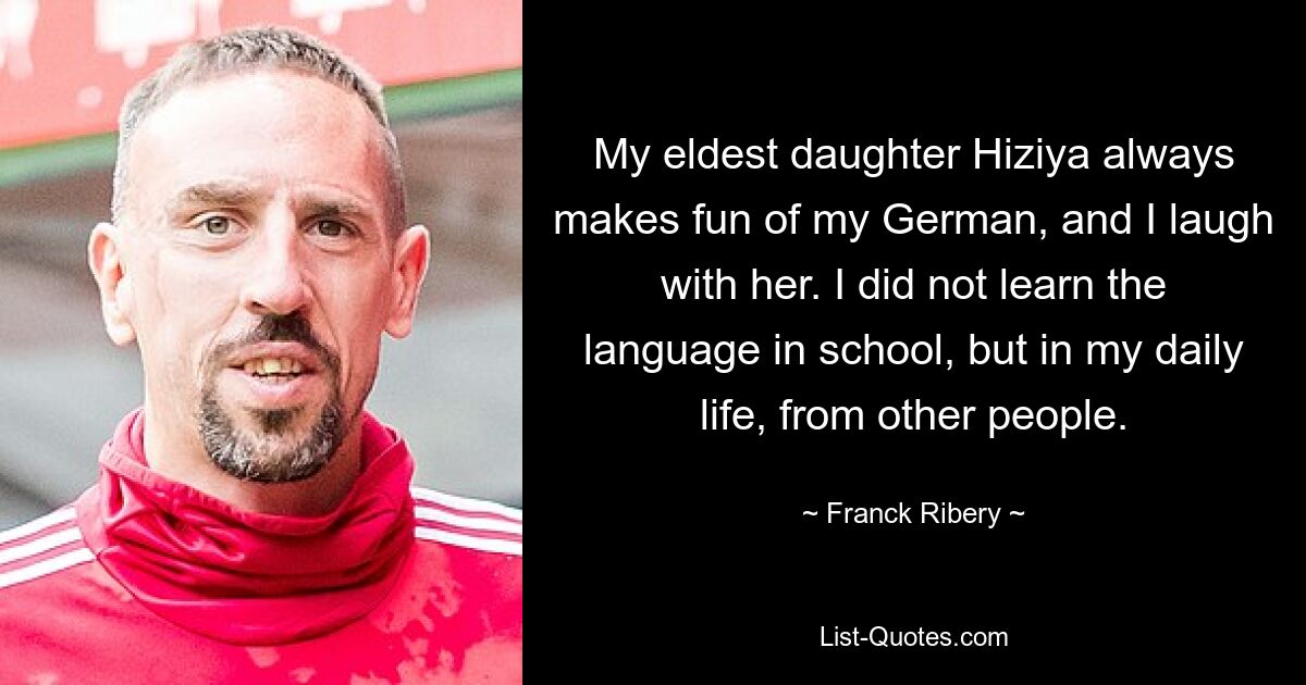 My eldest daughter Hiziya always makes fun of my German, and I laugh with her. I did not learn the language in school, but in my daily life, from other people. — © Franck Ribery