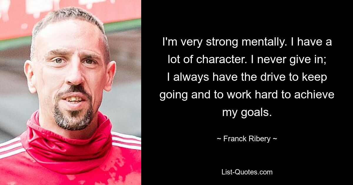 I'm very strong mentally. I have a lot of character. I never give in; I always have the drive to keep going and to work hard to achieve my goals. — © Franck Ribery